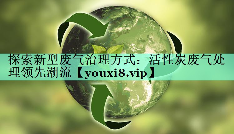 探索新型废气治理方式：活性炭废气处理领先潮流