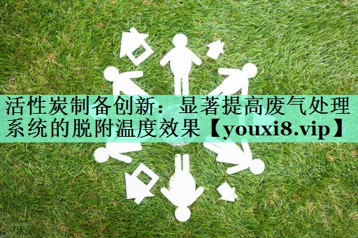 活性炭制备创新：显著提高废气处理系统的脱附温度效果