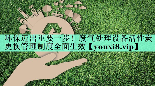 环保迈出重要一步！废气处理设备活性炭更换管理制度全面生效