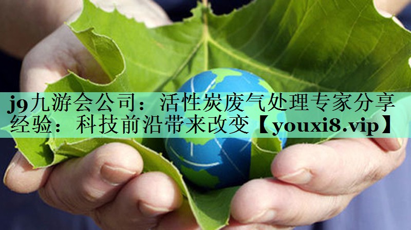 j9九游会公司：活性炭废气处理专家分享经验：科技前沿带来改变
