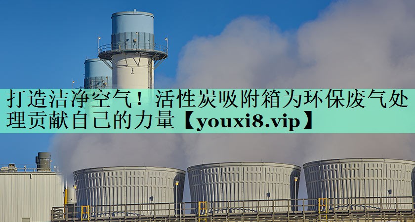 打造洁净空气！活性炭吸附箱为环保废气处理贡献自己的力量