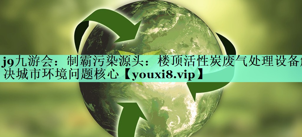 j9九游会：制霸污染源头：楼顶活性炭废气处理设备解决城市环境问题核心