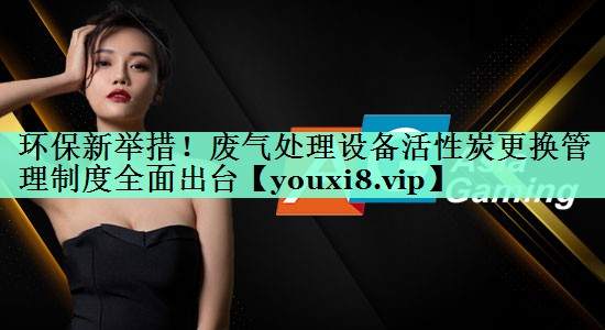 环保新举措！废气处理设备活性炭更换管理制度全面出台