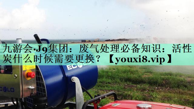 九游会·J9集团：废气处理必备知识：活性炭什么时候需要更换？