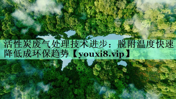 活性炭废气处理技术进步：脱附温度快速降低成环保趋势