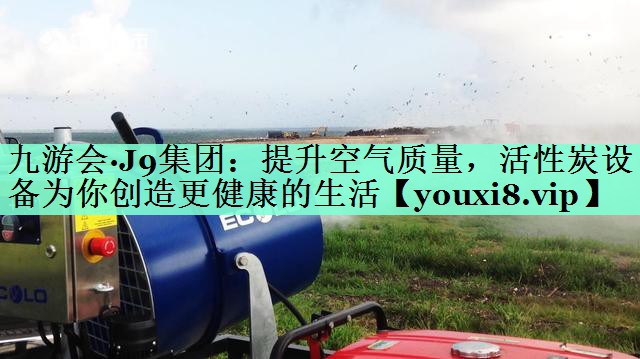 九游会·J9集团：提升空气质量，活性炭设备为你创造更健康的生活