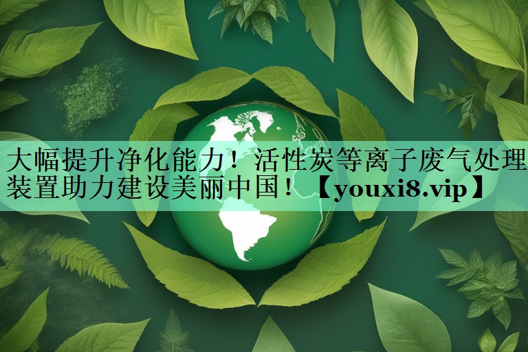 大幅提升净化能力！活性炭等离子废气处理装置助力建设美丽中国！