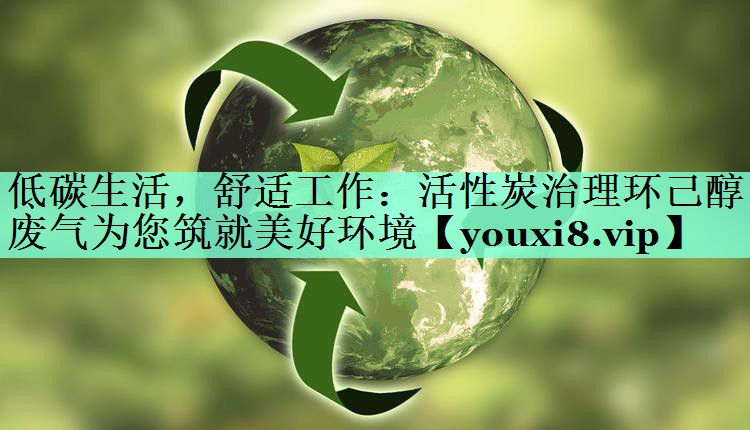 低碳生活，舒适工作：活性炭治理环己醇废气为您筑就美好环境