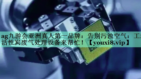 ag九游会亚洲真人第一品牌：告别污浊空气：工地活性炭废气处理设备来帮忙！