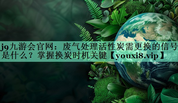 j9九游会官网：废气处理活性炭需更换的信号是什么？掌握换炭时机关键