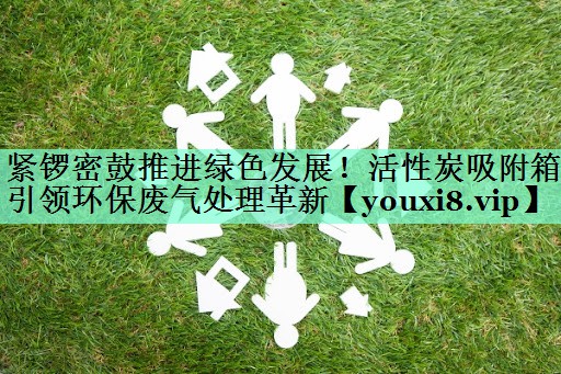 紧锣密鼓推进绿色发展！活性炭吸附箱引领环保废气处理革新