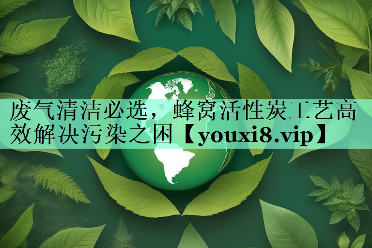废气清洁必选，蜂窝活性炭工艺高效解决污染之困