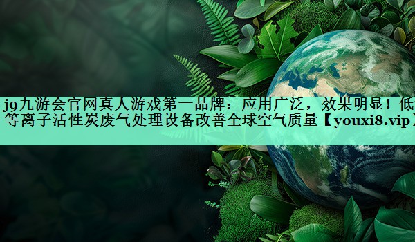 j9九游会官网真人游戏第一品牌：应用广泛，效果明显！低温等离子活性炭废气处理设备改善全球空气质量
