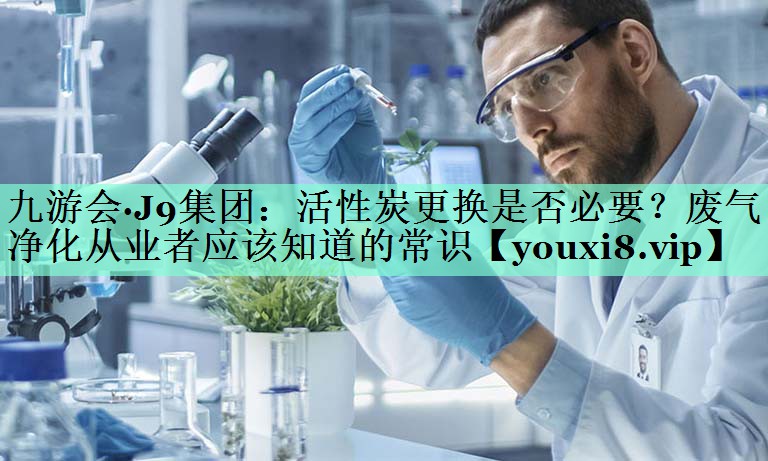 九游会·J9集团：活性炭更换是否必要？废气净化从业者应该知道的常识