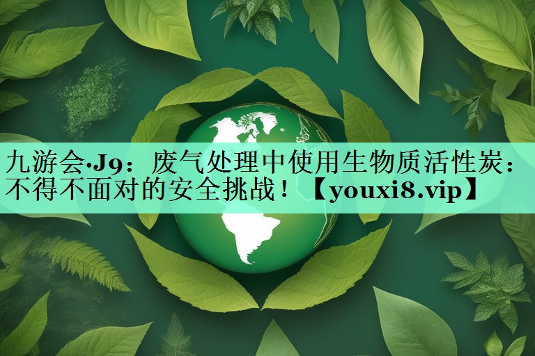 九游会·J9：废气处理中使用生物质活性炭：不得不面对的安全挑战！