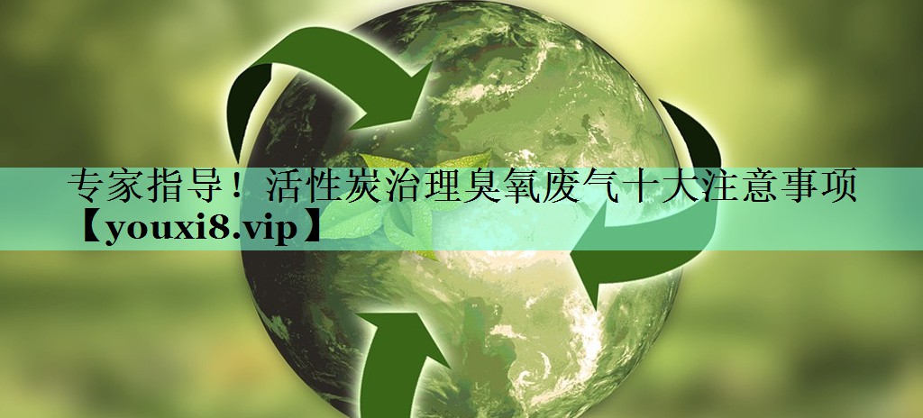 专家指导！活性炭治理臭氧废气十大注意事项