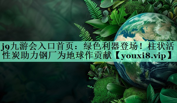 j9九游会入口首页：绿色利器登场！柱状活性炭助力钢厂为地球作贡献