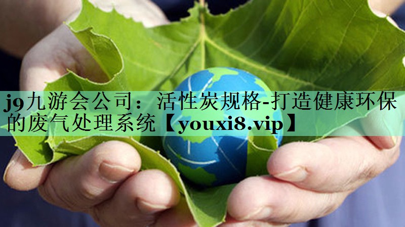 j9九游会公司：活性炭规格-打造健康环保的废气处理系统