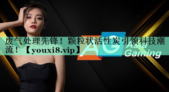 废气处理先锋！颗粒状活性炭引领科技潮流！