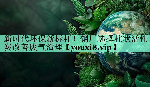 新时代环保新标杆！钢厂选择柱状活性炭改善废气治理