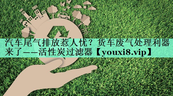 汽车尾气排放惹人忧？货车废气处理利器来了——活性炭过滤器