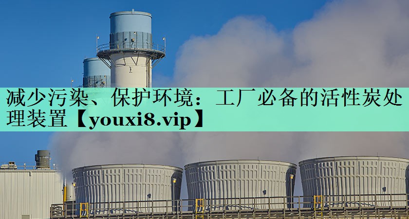 减少污染、保护环境：工厂必备的活性炭处理装置