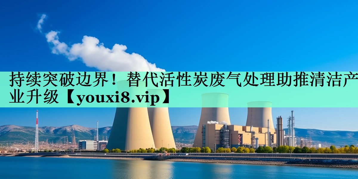 持续突破边界！替代活性炭废气处理助推清洁产业升级