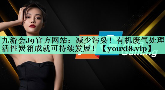 九游会J9官方网站：减少污染！有机废气处理活性炭箱成就可持续发展！