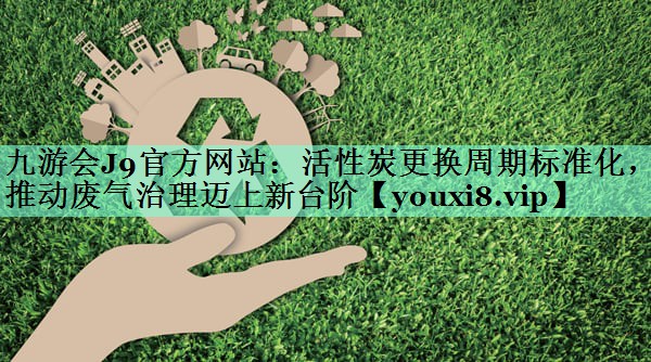 九游会J9官方网站：活性炭更换周期标准化，推动废气治理迈上新台阶