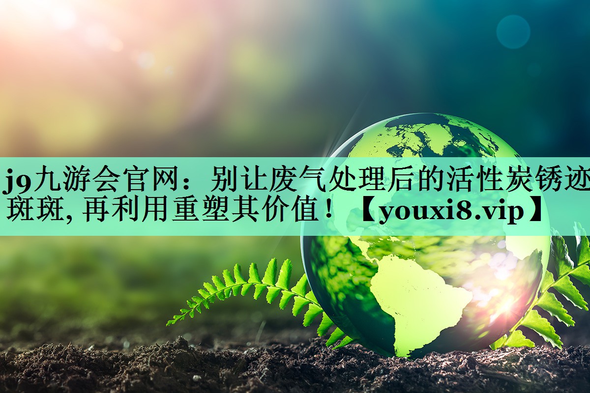 j9九游会官网：别让废气处理后的活性炭锈迹斑斑, 再利用重塑其价值！