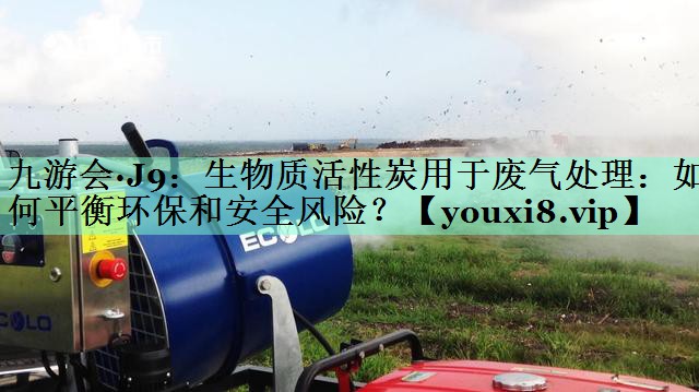 九游会·J9：生物质活性炭用于废气处理：如何平衡环保和安全风险？