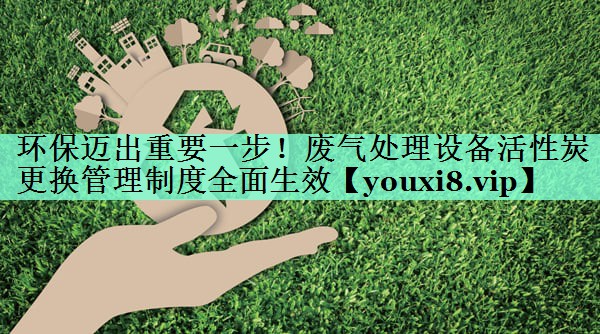 环保迈出重要一步！废气处理设备活性炭更换管理制度全面生效
