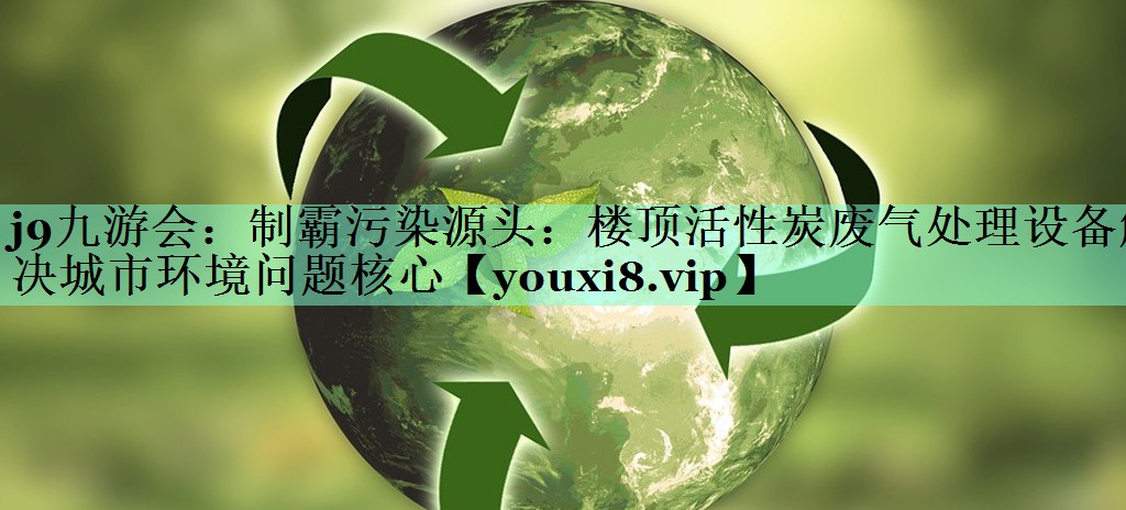 制霸污染源头：楼顶活性炭废气处理设备解决城市环境问题核心