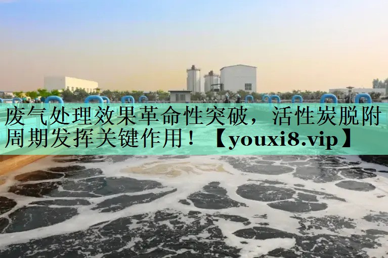 废气处理效果革命性突破，活性炭脱附周期发挥关键作用！