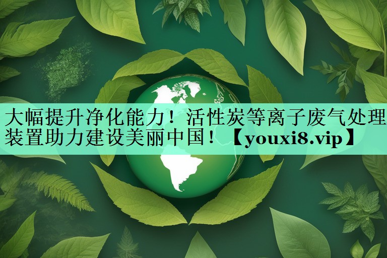 大幅提升净化能力！活性炭等离子废气处理装置助力建设美丽中国！