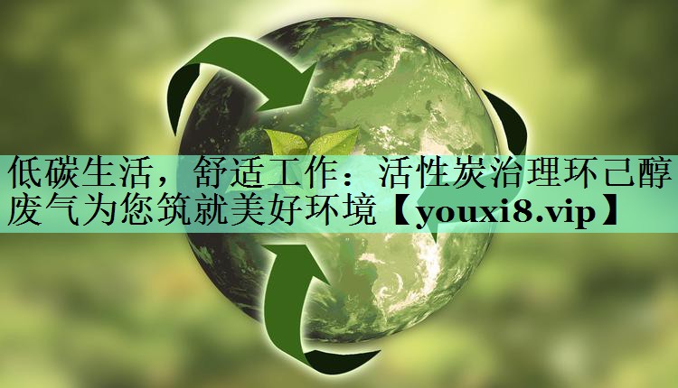 低碳生活，舒适工作：活性炭治理环己醇废气为您筑就美好环境