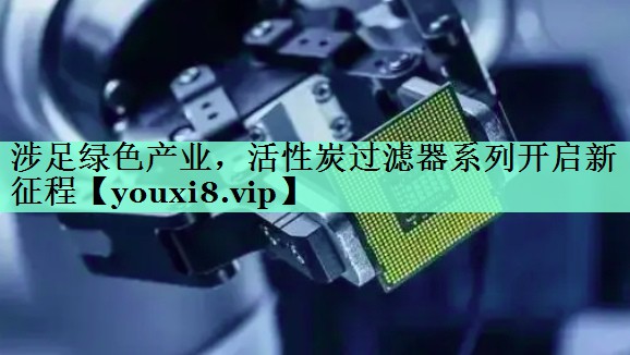 涉足绿色产业，活性炭过滤器系列开启新征程