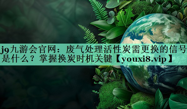 废气处理活性炭需更换的信号是什么？掌握换炭时机关键