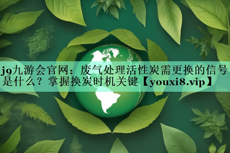 废气处理活性炭需更换的信号是什么？掌握换炭时机关键