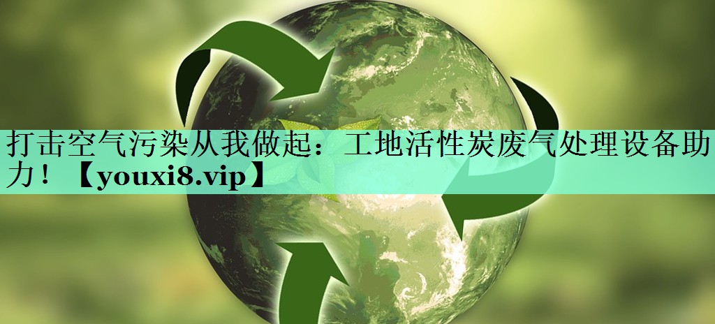 打击空气污染从我做起：工地活性炭废气处理设备助力！