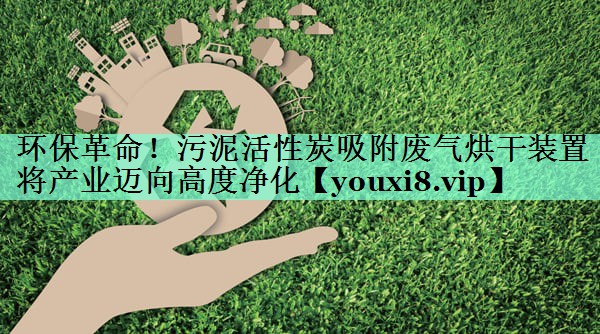 环保革命！污泥活性炭吸附废气烘干装置将产业迈向高度净化