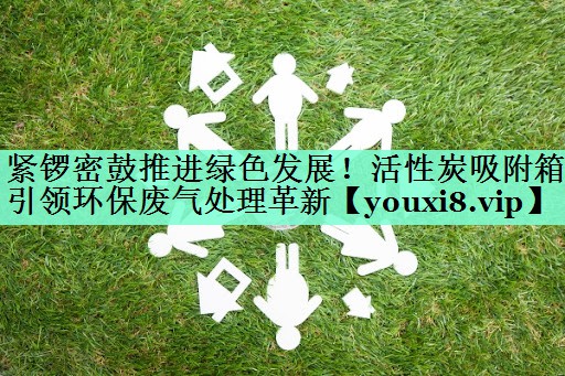 紧锣密鼓推进绿色发展！活性炭吸附箱引领环保废气处理革新