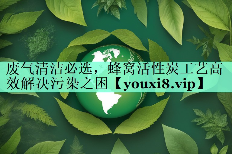 废气清洁必选，蜂窝活性炭工艺高效解决污染之困