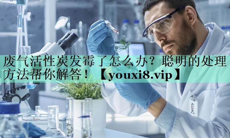 废气活性炭发霉了怎么办？聪明的处理方法帮你解答！