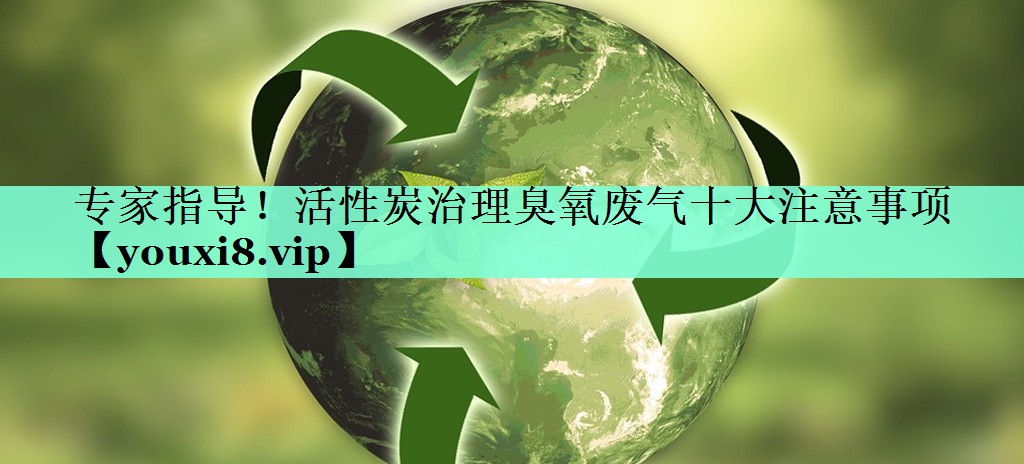 专家指导！活性炭治理臭氧废气十大注意事项