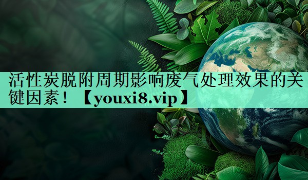 活性炭脱附周期影响废气处理效果的关键因素！