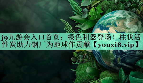 绿色利器登场！柱状活性炭助力钢厂为地球作贡献