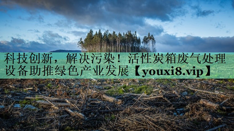 科技创新，解决污染！活性炭箱废气处理设备助推绿色产业发展