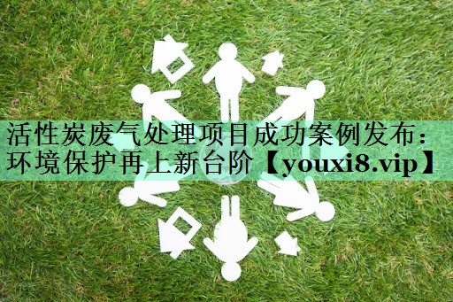 活性炭废气处理项目成功案例发布：环境保护再上新台阶
