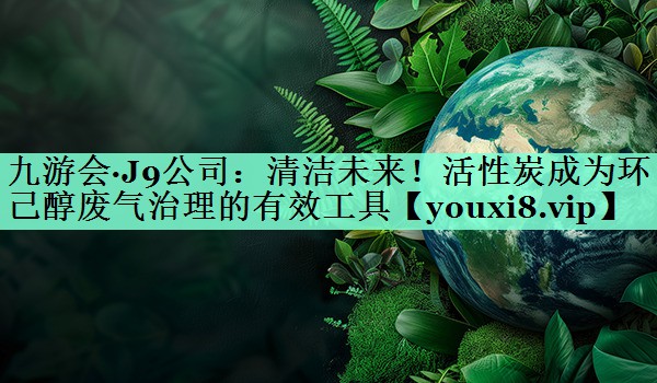 清洁未来！活性炭成为环己醇废气治理的有效工具